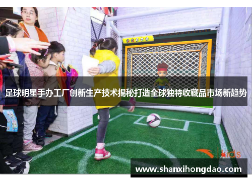 足球明星手办工厂创新生产技术揭秘打造全球独特收藏品市场新趋势