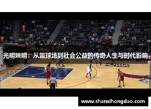 光明姚明：从篮球场到社会公益的传奇人生与时代影响