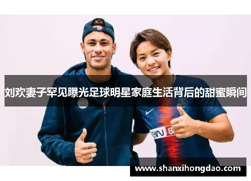刘欢妻子罕见曝光足球明星家庭生活背后的甜蜜瞬间
