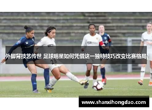 外脚背技艺传世 足球明星如何凭借这一独特技巧改变比赛格局