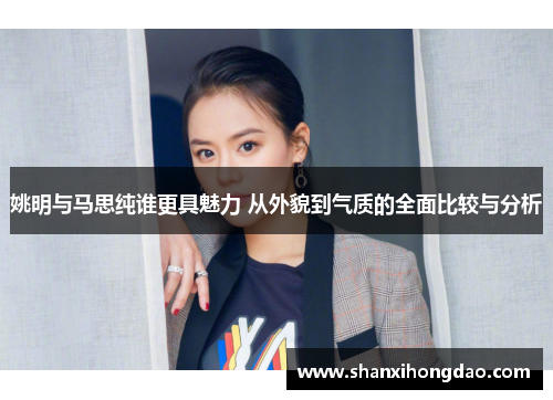 姚明与马思纯谁更具魅力 从外貌到气质的全面比较与分析