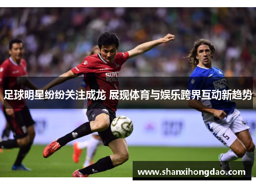 足球明星纷纷关注成龙 展现体育与娱乐跨界互动新趋势