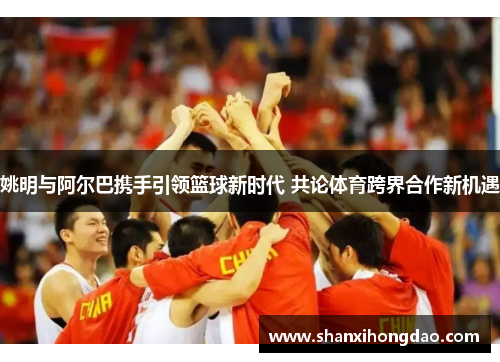 姚明与阿尔巴携手引领篮球新时代 共论体育跨界合作新机遇