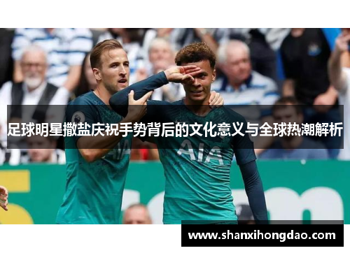 足球明星撒盐庆祝手势背后的文化意义与全球热潮解析