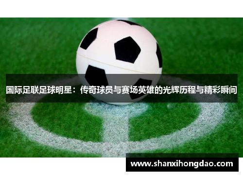国际足联足球明星：传奇球员与赛场英雄的光辉历程与精彩瞬间