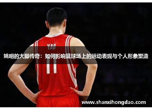 姚明的大脚传奇：如何影响篮球场上的运动表现与个人形象塑造