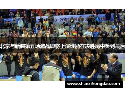 北京与新疆第五场激战即将上演谁能在决胜局中笑到最后