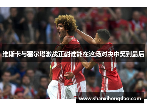 维斯卡与塞尔塔激战正酣谁能在这场对决中笑到最后